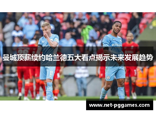 曼城顶薪续约哈兰德五大看点揭示未来发展趋势