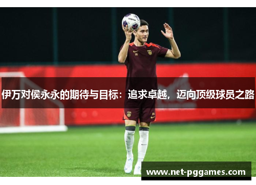 伊万对侯永永的期待与目标：追求卓越，迈向顶级球员之路