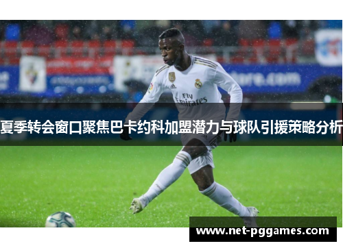夏季转会窗口聚焦巴卡约科加盟潜力与球队引援策略分析