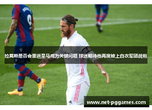 拉莫斯是否会重返皇马成为关键问题 球迷期待他再度披上白衣军团战袍